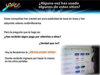 Estas compañías han crecido por pura publicidad de boca en boca y han
adquirido valores multimillonarios


Pero la pregunta que te hago es:
¿Has recibido algún pago por referirlos a ellos?

                                ¿Verdad que no?


Hoy te llevaremos la ¡¡REVOLUCION VIPZE!!

Donde recibirás ingresos por hacer lo mismo
en los otros portales
 