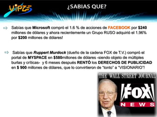 z   Sabías que Microsoft compró el 1.6 % de acciones de FACEBOOK por $240
    millones de dólares y ahora recientemente un Grupo RUSO adquirió el 1.96%
    por $200 millones de dólares!


z   Sabías que Ruppert Murdock (dueño de la cadena FOX de T.V.) compró el
    portal de MYSPACE en $580millones de dólares -siendo objeto de múltiples
    burlas y críticas- y 6 meses después RENTÓ los DERECHOS DE PUBLICIDAD
    en $ 900 millones de dólares, que lo convirtieron de “tonto” a “VISIONARIO”!
 