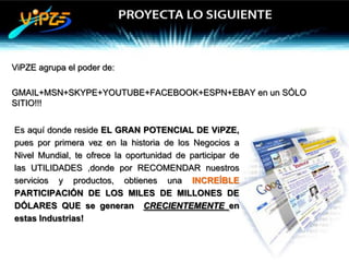 ViPZE agrupa el poder de:

GMAIL+MSN+SKYPE+YOUTUBE+FACEBOOK+ESPN+EBAY en un SÓLO
SITIO!!!


Es aquí donde reside EL GRAN POTENCIAL DE ViPZE,
pues por primera vez en la historia de los Negocios a
Nivel Mundial, te ofrece la oportunidad de participar de
las UTILIDADES ,donde por RECOMENDAR nuestros
servicios y productos, obtienes una INCREÍBLE
PARTICIPACIÓN DE LOS MILES DE MILLONES DE
DÓLARES QUE se generan CRECIENTEMENTE en
estas Industrias!
 
