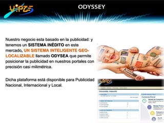 Nuestro negocio esta basado en la publicidad: y
tenemos un SISTEMA INÉDITO en este
mercado, UN SISTEMA INTELIGENTE GEO-
LOCALIZABLE llamado ODYSEA que permite
posicionar la publicidad en nuestros portales con
precisión casi milimétrica.


Dicha plataforma está disponible para Publicidad
Nacional, Internacional y Local.
 