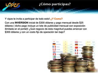 Y vipze te invita a participar de todo esto! ¿Y Como?
Con una INVERSION inicial de $300 dólares y pago mensual desde $25
dólares ( dicho pago incluye un lote de publicidad mensual con exposición
ilimitada en el portal)! ¿Qué negocio de ésta magnitud puedes arrancar con
$300 dólares y con un costo fijo de operación tan bajo?
 