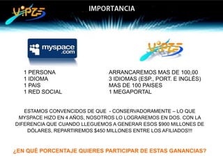 1 PERSONA                   ARRANCAREMOS MAS DE 100,00
   1 IDIOMA                    3 IDIOMAS (ESP., PORT. E INGLÉS)
   1 PAIS                      MAS DE 100 PAISES
   1 RED SOCIAL                1 MEGAPORTAL


   ESTAMOS CONVENCIDOS DE QUE - CONSERVADORAMENTE – LO QUE
 MYSPACE HIZO EN 4 AÑOS, NOSOTROS LO LOGRAREMOS EN DOS. CON LA
DIFERENCIA QUE CUANDO LLEGUEMOS A GENERAR ESOS $900 MILLONES DE
    DÓLARES, REPARTIREMOS $450 MILLONES ENTRE LOS AFILIADOS!!!



¿EN QUÉ PORCENTAJE QUIERES PARTICIPAR DE ESTAS GANANCIAS?
 