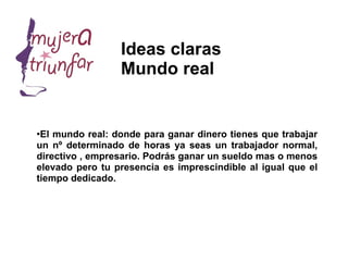 Ideas claras
                 Mundo real


●
 El mundo real: donde para ganar dinero tienes que trabajar
un nº determinado de horas ya seas un trabajador normal,
directivo , empresario. Podrás ganar un sueldo mas o menos
elevado pero tu presencia es imprescindible al igual que el
tiempo dedicado.
 
