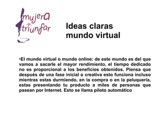 Ideas claras
                     mundo virtual

●
 El mundo virtual o mundo online: de este mundo es del que
vamos a sacarle el mayor rendimiento, el tiempo dedicado
no es proporcional a los beneficios obtenidos. Piensa que
después de una fase inicial o creativa esto funciona incluso
mientras estas durmiendo, en la compra o en la peluquería,
estas presentando tu producto a miles de personas que
pasean por Internet. Esto se llama piloto automático
 