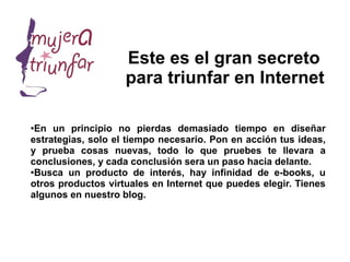 Este es el gran secreto
                    para triunfar en Internet

●
 En un principio no pierdas demasiado tiempo en diseñar
estrategias, solo el tiempo necesario. Pon en acción tus ideas,
y prueba cosas nuevas, todo lo que pruebes te llevara a
conclusiones, y cada conclusión sera un paso hacia delante.
●
 Busca un producto de interés, hay infinidad de e-books, u
otros productos virtuales en Internet que puedes elegir. Tienes
algunos en nuestro blog.
 