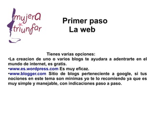Primer paso
                          La web


                  Tienes varias opciones:
●
 La creacion de uno o varios blogs te ayudara a adentrarte en el
mundo de internet, es gratis.
●
 www.es.wordpress.com Es muy eficaz.
●
 www.blogger.com Sitio de blogs perteneciente a google, si tus
nociones en este tema son minimas yo te lo recomiendo ya que es
muy simple y manejable, con indicaciones paso a paso.
 