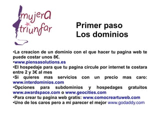 Primer paso
                              Los dominios
●
 La creacion de un dominio con el que hacer tu pagina web te
puede costar unos 8€.
●
 www.piensasolutions.es
●
 El hospedaje para que tu pagina circule por internet te costara
entre 2 y 3€ al mes
●Si  quieres mas servicios con un precio mas caro:
www.interdominios.com
●
 Opciones para subdominios y hospedages gratuitos
www.awardspace.com o www.geocities.com
●Para crear tu pagina web gratis: www.comocreartuweb.com

●Uno de los caros pero a mi parecer el mejor www.godaddy.com
 