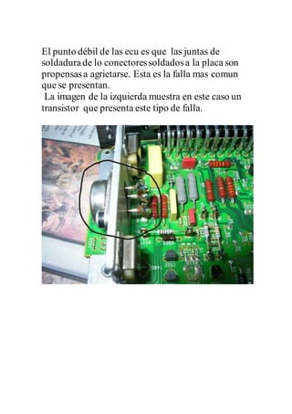 El punto débil de las ecu es que las juntas de
soldadurade lo conectoressoldadosa la placa son
propensasa agrietarse. Esta es la falla mas comun
que se presentan.
La imagen de la izquierda muestra en este caso un
transistor que presenta este tipo de falla.
 