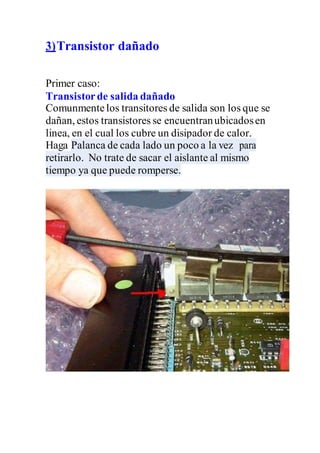 3)Transistor dañado
Primer caso:
Transistorde salida dañado
Comunmentelos transitores de salida son los que se
dañan, estos transistores se encuentranubicadosen
linea, en el cual los cubre un disipador de calor.
Haga Palanca de cada lado un poco a la vez para
retirarlo. No trate de sacar el aislante al mismo
tiempo ya que puede romperse.
 