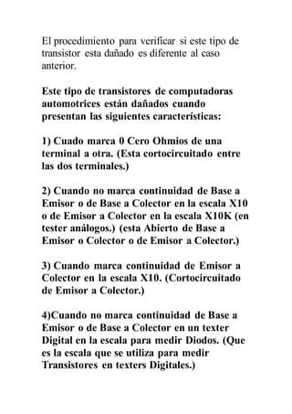El procedimiento para verificar si este tipo de
transistor esta dañado es diferente al caso
anterior.
Este tipo de transistores de computadoras
automotrices están dañados cuando
presentan las siguientes características:
1) Cuado marca 0 Cero Ohmios de una
terminal a otra. (Esta cortocircuitado entre
las dos terminales.)
2) Cuando no marca continuidad de Base a
Emisor o de Base a Colector en la escala X10
o de Emisor a Colector en la escala X10K (en
tester análogos.) (esta Abierto de Base a
Emisor o Colector o de Emisor a Colector.)
3) Cuando marca continuidad de Emisor a
Colector en la escala X10. (Cortocircuitado
de Emisor a Colector.)
4)Cuando no marca continuidad de Base a
Emisor o de Base a Colector en un texter
Digital en la escala para medir Diodos. (Que
es la escala que se utiliza para medir
Transistores en texters Digitales.)
 