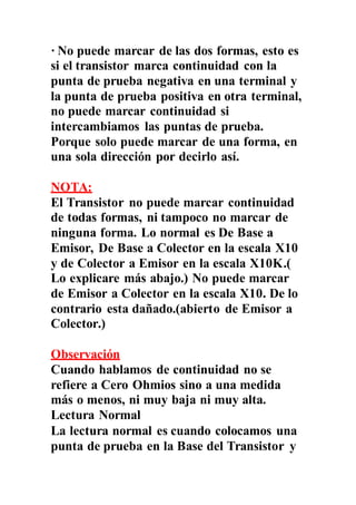 · No puede marcar de las dos formas, esto es
si el transistor marca continuidad con la
punta de prueba negativa en una terminal y
la punta de prueba positiva en otra terminal,
no puede marcar continuidad si
intercambiamos las puntas de prueba.
Porque solo puede marcar de una forma, en
una sola dirección por decirlo así.
NOTA:
El Transistor no puede marcar continuidad
de todas formas, ni tampoco no marcar de
ninguna forma. Lo normal es De Base a
Emisor, De Base a Colector en la escala X10
y de Colector a Emisor en la escala X10K.(
Lo explicare más abajo.) No puede marcar
de Emisor a Colector en la escala X10. De lo
contrario esta dañado.(abierto de Emisor a
Colector.)
Observación
Cuando hablamos de continuidad no se
refiere a Cero Ohmios sino a una medida
más o menos, ni muy baja ni muy alta.
Lectura Normal
La lectura normal es cuando colocamos una
punta de prueba en la Base del Transistor y
 