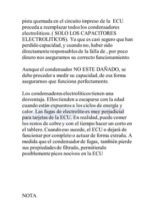 pista quemada en el circuito impreso de la ECU
procedaa reemplazar todoslos condensadores
electroliticos. ( SOLO LOS CAPACITORES
ELECTROLITICOS). Ya que es casi seguro que han
perdido capacidad, y cuando no, haber sido
directamenteresponsablesde la falla de , por poco
dinero nos aseguramos su correcto funcionamiento.
Aunqueel condensador NO ESTE DAÑADO, se
debe procedera medir su capacidad, de esa forma
asegurarnos que funciona perfectamente.
Los condensadoreselectrolíticostienen una
desventaja. Ellostienden a escaparse con la edad
cuando están expuestos a los ciclos de energía y
calor. Las fugas de electrolitoes muy perjudicial
para tarjetas de la ECU. En realidad, puede comer
los restos de cobrey con el tiempo hacer un corto en
el tablero. Cuandoeso sucede, el ECU o dejará de
funcionar por completo o actuar de forma extraña. A
medida que el condensadorde fugas, también pierde
sus propiedadesde filtrado, permitiendo
posiblementepicos nocivos en la ECU
NOTA
 