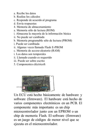 a. Recibe los datos
b. Realiza los cálculos
c. Responde de acuerdo al programa
d. Envía respuestas
4. Memoria de almacenamiento
a. Memoria sólo de lectura (ROM)
i. Almacena la mayoría de la información básica
ii. No puede ser cambiada
b. Memoria programable sólo de lectura (PROM)
i. Puede ser cambiada
ii. Algunas veces llamada Flash E-PROM
c. Memoria de acceso aleatorio (RAM)
i. Los datos son temporales
ii. Llamado cuando es requerido
iii. Puede ser sobre escrito
5. Componentes eléctricoS
Un ECU está hecho básicamente de hardware y
software (firmware). El hardware está hecho de
varios componentes electrónicos en un PCB. El
componente más importante es un chip
microcontrolador junto con un EPROM o un
chip de memoria Flash. El software (firmware)
es un juego de códigos de menor nivel que se
ejecuta en el microcontrolador.
 