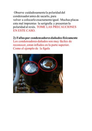 Observe cuidadosamentela polaridad del
condensadorantes de sacarlo, para
volver a colocarlo exactamenteigual. Muchas placas
esta mal imprentas la serigrafía y presentan la
polaridad al revés. TOME LAS PRECAUCIONES
EN ESTE CASO.
2) Fallaspor condensadoresdañadosfísicamente
Los condensadoresdañados son muy fáciles de
reconocer, estan inflados en la parte superior.
Como el ejemplo de la figula
 