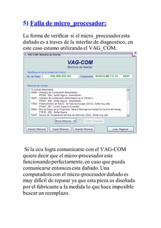 5) Falla de micro_procesador:
La forma de verificar si el micro_procesadoresta
dañado es a traves de la interfaz de diagnostico, en
este caso estamo utilizando el VAG_COM.
Si la ecu logra comunicarse con el VAG-COM
quiere decir que el micro-procesadoresta
funcionandoperfectamente, en caso que pueda
comunicarse entoncesesta dañado.Una
computadoracon el micro-procesadordañado es
muy difícil de reparar ya que esta pieza es diseñada
por el fabricante a la medida lo que hace imposible
buscar un reemplazo.
 