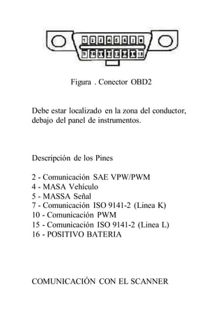 Figura . Conector OBD2
Debe estar localizado en la zona del conductor,
debajo del panel de instrumentos.
Descripción de los Pines
2 - Comunicación SAE VPW/PWM
4 - MASA Vehículo
5 - MASSA Señal
7 - Comunicación ISO 9141-2 (Linea K)
10 - Comunicación PWM
15 - Comunicación ISO 9141-2 (Linea L)
16 - POSITIVO BATERIA
COMUNICACIÓN CON EL SCANNER
 