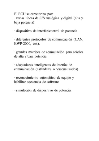 El ECU se caracteriza por:
· varias líneas de E/S analógica y digital (alta y
baja potencia)
· dispositivo de interfaz/control de potencia
· diferentes protocolos de comunicación (CAN,
KWP-2000, etc.).
· grandes matrices de conmutación para señales
de alta y baja potencia
· adaptadores inteligentes de interfaz de
comunicación (estándares o personalizados)
· reconocimiento automático de equipo y
habilitar secuencia de software
· simulación de dispositivo de potencia
 
