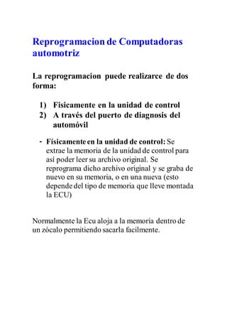 Reprogramacion de Computadoras
automotriz
La reprogramacion puede realizarce de dos
forma:
1) Fisicamente en la unidad de control
2) A través del puerto de diagnosis del
automóvil
- Físicamenteen la unidad de control: Se
extrae la memoria de la unidad de control para
así poder leer su archivo original. Se
reprograma dicho archivo original y se graba de
nuevo en su memoria, o en una nueva (esto
dependedel tipo de memoria que lleve montada
la ECU)
Normalmente la Ecu aloja a la memoria dentro de
un zócalo permitiendo sacarla facilmente.
 