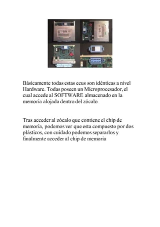 Básicamente todas estas ecus son idénticas a nivel
Hardware. Todas poseen un Microprocesador,el
cual accede al SOFTWARE almacenado en la
memoria alojada dentro del zócalo
Tras acceder al zócalo que contieneel chip de
memoria, podemos ver que esta compuesto por dos
plásticos, con cuidado podemos separarlos y
finalmente acceder al chip de memoria
 