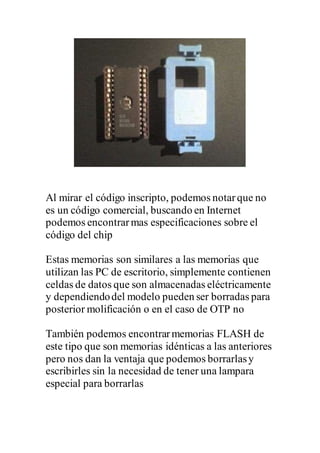 Al mirar el código inscripto, podemos notarque no
es un código comercial, buscando en Internet
podemos encontrarmas especificaciones sobre el
código del chip
Estas memorias son similares a las memorias que
utilizan las PC de escritorio, simplemente contienen
celdas de datos que son almacenadas eléctricamente
y dependiendodel modelo pueden ser borradas para
posterior molificación o en el caso de OTP no
También podemos encontrarmemorias FLASH de
este tipo que son memorias idénticas a las anteriores
pero nos dan la ventaja que podemos borrarlasy
escribirles sin la necesidad de tener una lampara
especial para borrarlas
 