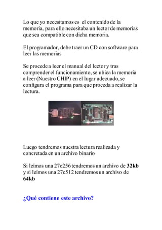 Lo que yo necesitamos es el contenidode la
memoria, para ello necesitaba un lectorde memorias
que sea compatiblecon dicha memoria.
El programador, debe traer un CD con software para
leer las memorias
Se procedea leer el manual del lectory tras
comprenderel funcionamiento, se ubica la memoria
a leer (Nuestro CHIP) en el lugar adecuado,se
configura el programa para que proceda a realizar la
lectura.
Luego tendremos nuestralectura realizada y
concretadaen un archivo binario
Si leímos una 27c256tendremos un archivo de 32kb
y si leímos una 27c512 tendremosun archivo de
64kb
¿Qué contiene este archivo?
 
