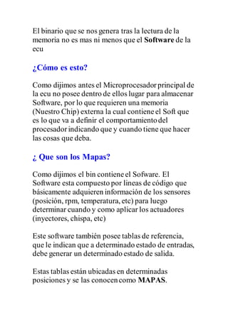 El binario que se nos genera tras la lectura de la
memoria no es mas ni menos que el Software de la
ecu
¿Cómo es esto?
Como dijimos antes el Microprocesadorprincipal de
la ecu no posee dentro de ellos lugar para almacenar
Software, por lo que requieren una memoria
(Nuestro Chip) externa la cual contieneel Soft que
es lo que va a definir el comportamientodel
procesadorindicando que y cuando tiene que hacer
las cosas que deba.
¿ Que son los Mapas?
Como dijimos el bin contieneel Sofware. El
Software esta compuesto por lineas de código que
básicamente adquieren información de los sensores
(posición, rpm, temperatura, etc) para luego
determinar cuando y como aplicar los actuadores
(inyectores, chispa, etc)
Este software también posee tablas de referencia,
que le indican que a determinado estado de entradas,
debe generar un determinado estado de salida.
Estas tablas están ubicadas en determinadas
posiciones y se las conocencomo MAPAS.
 