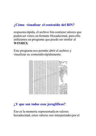 ¿Cómo visualizar el contenido del BIN?
respuesta rápida, el archivo bin contienevalores que
puden ser vistos en formato Hexadecimal, para ello
utilizamos un programa que puede ser similar al
WINHEX.
Este programa nos permite abrir el archivo y
visualizar su contenidorápidamente.
¿Y que son todos esos jeroglíficos?
Eso es la memoria representadaen valores
hexadecimal, estos valores son interpretadospor el
 