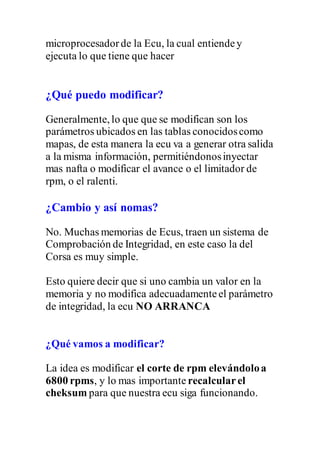 microprocesadorde la Ecu, la cual entiendey
ejecuta lo que tiene que hacer
¿Qué puedo modificar?
Generalmente, lo que que se modifican son los
parámetros ubicados en las tablas conocidoscomo
mapas, de esta manera la ecu va a generar otra salida
a la misma información, permitiéndonosinyectar
mas nafta o modificar el avance o el limitador de
rpm, o el ralenti.
¿Cambio y así nomas?
No. Muchas memorias de Ecus, traen un sistema de
Comprobación de Integridad, en este caso la del
Corsa es muy simple.
Esto quiere decir que si uno cambia un valor en la
memoria y no modifica adecuadamenteel parámetro
de integridad, la ecu NO ARRANCA
¿Qué vamos a modificar?
La idea es modificar el corte de rpm elevándoloa
6800 rpms, y lo mas importante recalcularel
cheksum para que nuestra ecu siga funcionando.
 