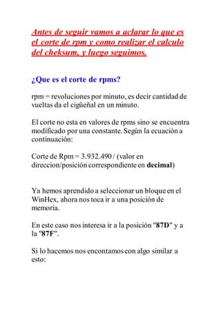 Antes de seguir vamos a aclarar lo que es
el corte de rpm y como realizar el calculo
del cheksum, y luego seguimos.
¿Que es el corte de rpms?
rpm = revoluciones por minuto, es decir cantidad de
vueltas da el cigüeñal en un minuto.
El corte no esta en valores de rpms sino se encuentra
modificado por una constante. Según la ecuación a
continuación:
Corte de Rpm = 3.932.490 / (valor en
direccion/posición correspondienteen decimal)
Ya hemos aprendido a seleccionar un bloqueen el
WinHex, ahora nos toca ir a una posición de
memoria.
En este caso nos interesa ir a la posición "87D" y a
la "87F".
Si lo hacemos nos encontamoscon algo similar a
esto:
 