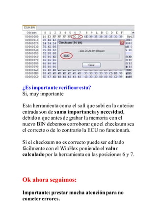 ¿Es importanteverificaresto?
Si, muy importante
Esta herramienta como el soft que subí en la anterior
entradason de suma importancia y necesidad,
debido a que antes de grabar la memoria con el
nuevo BIN debemos corroborarqueel checksum sea
el correcto o de lo contrario la ECU no funcionará.
Si el checksum no es correcto puede ser editado
fácilmente con el WinHex poniendo el valor
calculadopor la herramienta en las posiciones 6 y 7.
Ok ahora seguimos:
Importante: prestar mucha atenciónpara no
cometer errores.
 