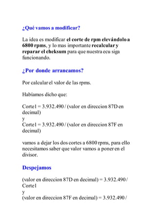 ¿Qué vamos a modificar?
La idea es modificar el corte de rpm elevándoloa
6800 rpms, y lo mas importante recalculary
reparar el cheksum para que nuestraecu siga
funcionando.
¿Por donde arrancamos?
Por calcularel valor de las rpms.
Habíamos dicho que:
Corte1 = 3.932.490 / (valor en direccion 87D en
decimal)
y
Corte1 = 3.932.490 / (valor en direccion 87F en
decimal)
vamos a dejar los dos cortes a 6800 rpms, para ello
necesitamos saber que valor vamos a poneren el
divisor.
Despejamos
(valor en direccion 87D en decimal) = 3.932.490/
Corte1
y
(valor en direccion 87F en decimal) = 3.932.490 /
 