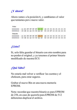 ¿Y ahora?
Ahora vamos a la posición 6, y cambiamos el valor
que teníamos por e nuevo valor.
¿Listo?
Si, solo falta guardar el binario con otro nombre para
no perder el original, y ya tenemos el primer binario
modificado de nuestra ECU
¿Qué falta?
No estaría mal volver a verificar las cuentas y el
cheksum, para estar seguros.
Grabar el nuevo Bin en una nueva memoria
EPROM.
Nota: recordarque nuestro binario es para EPROM
de 256, en caso de quererlo para EPROM de 512
deberemos duplicarel archivo.
 