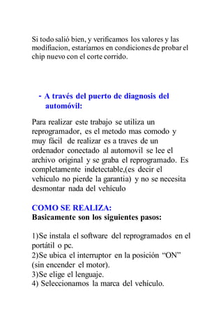 Si todo salió bien, y verificamos los valores y las
modifiacion, estaríamos en condicionesde probarel
chip nuevo con el corte corrido.
- A través del puerto de diagnosis del
automóvil:
Para realizar este trabajo se utiliza un
reprogramador, es el metodo mas comodo y
muy fácil de realizar es a traves de un
ordenador conectado al automovil se lee el
archivo original y se graba el reprogramado. Es
completamente indetectable,(es decir el
vehiculo no pierde la garantia) y no se necesita
desmontar nada del vehículo
COMO SE REALIZA:
Basicamente son los siguientes pasos:
1)Se instala el software del reprogramados en el
portátil o pc.
2)Se ubica el interruptor en la posición “ON”
(sin encender el motor).
3)Se elige el lenguaje.
4) Seleccionamos la marca del vehículo.
 
