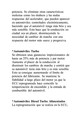 potencia. Se eliminan otras características
molestas como los titubeos y las malas
respuestas del acelerador, que pueden aparecer
en automóviles controlados electrónicamente,
haciendo que el automóvil tenga más brío y sea
más sensible. Esto hace que la conducción en
ciudad sea un placer, disminuyendo la
necesidad de cambiar de marcha con una
respuesta del motor más suave y progresiva.
*Automóviles Turbo
Se obtienen unas ganancias impresionantes de
hasta un 25% más de potencia y par motor.
Aumenta el placer de la conducción al
disminuir los cambios de marcha y sentirá que
su automóvil tiene más brío y es más sensible.
Esto se consigue aumentando el límite de
potencia del fabricante. Se mantiene la
fiabilidad a largo plazo del motor ya que la
ECU reprogramada hace coincidir la
temporización de encendido y la entrada de
combustible del automóvil.
*Automóviles Diesel Turbo Alimentados
La reprogramación que se realiza en la ECU,
 