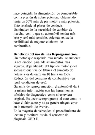 hace coincidir la alimentación de combustible
con la presión de sobre potencia, obteniendo
hasta un 30% más de par motor y más potencia.
Esto se añade al placer de conducir,
disminuyendo la necesidad de cambiar de
marcha, con lo que su automóvil tendrá más
brío y será más sensible. Además existe la
posibilidad de mejorar el ahorro de
combustible.
Beneficios del uso de una Reprogramación.
Un motor que responde más rápido, se aumenta
la aceleración para adelantamientos más
seguros, dependiendo del tipo de motor y del
software que trae de fábrica el aumento de
potencia es de entre un 10 hasta un 35%.
Reducción del consumo de combustible (en
igual condición de uso).
Garantía de reprogramación, el automóvil dará
la misma información con las herramientas
oficiales de diagnostico como si estuviera
original. Es decir se reprograma el auto como lo
hace el fabricante y no se genera ningún error
en la memoria de averías.
En la mayoría de vehículos el procedimiento de
lectura y escritura es vía el conector de
diagnosis OBD II.
 
