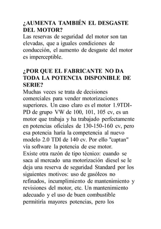¿AUMENTA TAMBIÉN EL DESGASTE
DEL MOTOR?
Las reservas de seguridad del motor son tan
elevadas, que a iguales condiciones de
conducción, el aumento de desgaste del motor
es imperceptible.
¿POR QUE EL FABRICANTE NO DA
TODA LA POTENCIA DISPONIBLE DE
SERIE?
Muchas veces se trata de decisiones
comerciales para vender motorizaciones
superiores. Un caso claro es el motor 1.9TDI-
PD de grupo VW de 100, 101, 105 cv, es un
motor que trabaja y ha trabajado perfectamente
en potencias oficiales de 130-150-160 cv, pero
esa potencia haría la competencia al nuevo
modelo 2.0 TDI de 140 cv. Por ello "captan"
vía software la potencia de ese motor.
Existe otra razón de tipo técnico: cuando se
saca al mercado una motorización diesel se le
deja una reserva de seguridad Standard por los
siguientes motivos: uso de gasóleos no
refinados, incumplimiento de mantenimiento y
revisiones del motor, etc. Un mantenimiento
adecuado y el uso de buen combustible
permitiría mayores potencias, pero los
 