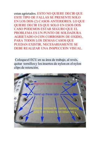 estan agrietados. ESTO NO QUIERE DECIR QUE
ESTE TIPO DE FALLAS SE PRESENTE SOLO
EN LOS DOS (2) CASOS ANTERIORES. LO QUE
QUIERE DECIR ES QUE SOLO EN ESOS DOS
CASO PODEMOS ESTAR SEGURO QUE EL
PROBLEMA ES UN PUNTO DE SOLDADURA
AGRIETADO O CON CORROSION DE OXIDO,.
PARA TODOS LOS DEMAS CASOS QUE
PUEDAN EXISTIR, NECESARIAMENTE SE
DEBE REALIZAR UNA INSPECCION VISUAL.
Coloqueel ECU en su área de trabajo, al revés,
quitar tornillosy los insertos de nylon en el nylon
clips de retención.
 