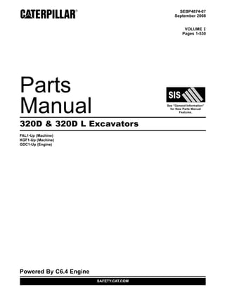 SEBP4874-07
September 2008
VOLUME I
Pages 1-530
Parts
Manual See “General Information”
for New Parts Manual
Features.
320D & 320D L Excavators
FAL1-Up (Machine)
KGF1-Up (Machine)
GDC1-Up (Engine)
Powered By C6.4 Engine
SAFETY.CAT.COM
 