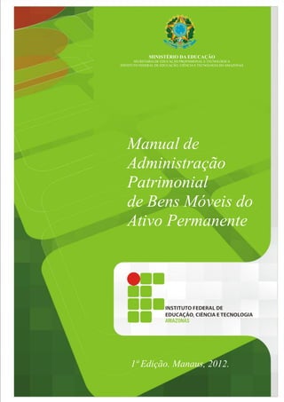 Manual de
Administração
Patrimonial
de Bens Móveis do
Ativo Permanente
MINISTÉRIO DA EDUCAÇÃO
SECRETARIA DE EDUCAÇÃO PROFISSIONAL E TECNOLÓGICA
INSTITUTO FEDERAL DE EDUCAÇÃO, CIÊNCIA E TECNOLOGIA DO AMAZONAS
1ª Edição. Manaus, 2012.
 