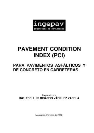 PAVEMENT CONDITION
INDEX (PCI)
PARA PAVIMENTOS ASFÁLTICOS Y
DE CONCRETO EN CARRETERAS
Preparado por:
ING. ESP. LUIS RICARDO VÁSQUEZ VARELA
Manizales, Febrero de 2002.
 