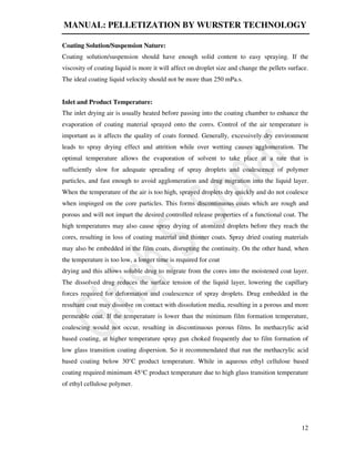 MANUAL: PELLETIZATION BY WURSTER TECHNOLOGY
12
Coating Solution/Suspension Nature:
Coating solution/suspension should have enough solid content to easy spraying. If the
viscosity of coating liquid is more it will affect on droplet size and change the pellets surface.
The ideal coating liquid velocity should not be more than 250 mPa.s.
Inlet and Product Temperature:
The inlet drying air is usually heated before passing into the coating chamber to enhance the
evaporation of coating material sprayed onto the cores. Control of the air temperature is
important as it affects the quality of coats formed. Generally, excessively dry environment
leads to spray drying effect and attrition while over wetting causes agglomeration. The
optimal temperature allows the evaporation of solvent to take place at a rate that is
sufficiently slow for adequate spreading of spray droplets and coalescence of polymer
particles, and fast enough to avoid agglomeration and drug migration into the liquid layer.
When the temperature of the air is too high, sprayed droplets dry quickly and do not coalesce
when impinged on the core particles. This forms discontinuous coats which are rough and
porous and will not impart the desired controlled release properties of a functional coat. The
high temperatures may also cause spray drying of atomized droplets before they reach the
cores, resulting in loss of coating material and thinner coats. Spray dried coating materials
may also be embedded in the film coats, disrupting the continuity. On the other hand, when
the temperature is too low, a longer time is required for coat
drying and this allows soluble drug to migrate from the cores into the moistened coat layer.
The dissolved drug reduces the surface tension of the liquid layer, lowering the capillary
forces required for deformation and coalescence of spray droplets. Drug embedded in the
resultant coat may dissolve on contact with dissolution media, resulting in a porous and more
permeable coat. If the temperature is lower than the minimum film formation temperature,
coalescing would not occur, resulting in discontinuous porous films. In methacrylic acid
based coating, at higher temperature spray gun choked frequently due to film formation of
low glass transition coating dispersion. So it recommendated that run the methacrylic acid
based coating below 30°C product temperature. While in aqueous ethyl cellulose based
coating required minimum 45°C product temperature due to high glass transition temperature
of ethyl cellulose polymer.
 