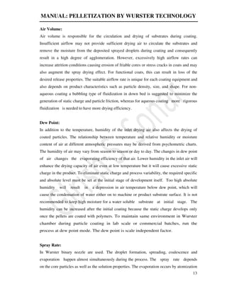 MANUAL: PELLETIZATION BY WURSTER TECHNOLOGY
13
Air Volume:
Air volume is responsible for the circulation and drying of substrates during coating.
Insufficient airflow may not provide sufficient drying air to circulate the substrates and
remove the moisture from the deposited sprayed droplets during coating and consequently
result in a high degree of agglomeration. However, excessively high airflow rates can
increase attrition conditions causing erosion of friable cores or stress cracks in coats and may
also augment the spray drying effect. For functional coats, this can result in loss of the
desired release properties. The suitable airflow rate is unique for each coating equipment and
also depends on product characteristics such as particle density, size, and shape. For non-
aqueous coating a bubbling type of fluidization in down bed is suggested to minimize the
generation of static charge and particle friction, whereas for aqueous coating more rigorous
fluidization is needed to have more drying efficiency.
Dew Point:
In addition to the temperature, humidity of the inlet drying air also affects the drying of
coated particles. The relationship between temperature and relative humidity or moisture
content of air at different atmospheric pressures may be derived from psychometric charts.
The humidity of air may vary from season to season or day to day. The changes in dew point
of air changes the evaporating efficiency of that air. Lower humidity in the inlet air will
enhance the drying capacity of air even at low temperature but it will cause excessive static
charge in the product. To eliminate static charge and process variability, the required specific
and absolute level must be set at the initial stage of development itself. Too high absolute
humidity will result in a depression in air temperature below dew point, which will
cause the condensation of water either on to machine or product substrate surface. It is not
recommended to keep high moisture for a water soluble substrate at initial stage. The
humidity can be increased after the initial coating because the static charge develops only
once the pellets are coated with polymers. To maintain same environment in Wurster
chamber during particle coating in lab scale or commercial batches, run the
process at dew point mode. The dew point is scale independent factor.
Spray Rate:
In Wurster binary nozzle are used. The droplet formation, spreading, coalescence and
evaporation happen almost simultaneously during the process. The spray rate depends
on the core particles as well as the solution properties. The evaporation occurs by atomization
 