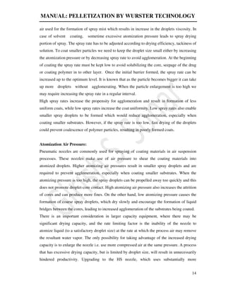 MANUAL: PELLETIZATION BY WURSTER TECHNOLOGY
14
air used for the formation of spray mist which results in increase in the droplets viscosity. In
case of solvent coating, sometime excessive atomization pressure leads to spray drying
portion of spray. The spray rate has to be adjusted according to drying efficiency, tackiness of
solution. To coat smaller particles we need to keep the droplet size small either by increasing
the atomization pressure or by decreasing spray rate to avoid agglomeration. At the beginning
of coating the spray rate must be kept low to avoid solubilizing the core, seepage of the drug
or coating polymer in to other layer. Once the initial barrier formed, the spray rate can be
increased up to the optimum level. It is known that as the particle becomes bigger it can take
up more droplets without agglomerating. When the particle enlargement is too high we
may require increasing the spray rate in a regular interval.
High spray rates increase the propensity for agglomeration and result in formation of less
uniform coats, while low spray rates increase the coat uniformity. Low spray rates also enable
smaller spray droplets to be formed which would reduce agglomeration, especially when
coating smaller substrates. However, if the spray rate is too low, fast drying of the droplets
could prevent coalescence of polymer particles, resulting in poorly formed coats.
Atomization Air Pressure:
Pneumatic nozzles are commonly used for spraying of coating materials in air suspension
processes. These nozzles make use of air pressure to shear the coating materials into
atomized droplets. Higher atomizing air pressures result in smaller spray droplets and are
required to prevent agglomeration, especially when coating smaller substrates. When the
atomizing pressure is too high, the spray droplets can be propelled away too quickly and this
does not promote droplet-core contact. High atomizing air pressure also increases the attrition
of cores and can produce more fines. On the other hand, low atomizing pressure causes the
formation of coarse spray droplets, which dry slowly and encourage the formation of liquid
bridges between the cores, leading to increased agglomeration of the substrates being coated.
There is an important consideration in larger capacity equipment, where there may be
significant drying capacity, and the rate limiting factor is the inability of the nozzle to
atomize liquid (to a satisfactory droplet size) at the rate at which the process air may remove
the resultant water vapor. The only possibility for taking advantage of the increased drying
capacity is to enlarge the nozzle i.e. use more compressed air at the same pressure. A process
that has excessive drying capacity, but is limited by droplet size, will result in unnecessarily
hindered productivity. Upgrading to the HS nozzle, which uses substantially more
 