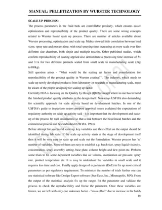MANUAL: PELLETIZATION BY WURSTER TECHNOLOGY
18
SCALE UP PROCESS:
The process parameters in the fluid beds are controllable precisely, which ensures easier
optimization and reproducibility of the product quality. There are some wrong concepts
related to Wurster based scale up process. There are number of articles available about
Wurster processing, optimization and scale up. Mehta showed little correlation between load
sizes; spray rate and process time, with total spraying time increasing at every scale over five
different size chambers, both single and multiple nozzles. Other published studies, which
confirm reproducibility of coating applied also demonstrate a processing time increase of 5x
and 3.1x for two different products scaled from small scale to manufacturing scale (3kg
to180kg).
Still question arises - “What would be the scaling up factor and consideration for
reproducibility of the product quality in Wurster coating?’’. The industry, which needs to
scale up newly developed products from laboratory or research to manufacturing scale, must
be aware of the proper designing for scaling up factor.
Currently FDA is focusing on the Quality by Design (QbD) concept where in one has to build
the finished product quality attributes in the design itself. Nowadays USFDA also demanding
for scientific approach for scale activity based on development batches. In one of the
USFDA's guide to inspections report pre/post approval issues explained the expectations of
regulatory authority on scale up activity said - it is important that the development and scale-
up of the process be well documented so that a link between the bio/clinical batches and the
commercial process can be established (USFDA, 1994).
Before attempt for successful scale up, key variables and their effect on the output should be
identified during lab scale. If the scale up activity starts at the stage of development itself
then it will be very easy to scale up and scale out the formulation. Wurster process has ‘n’
number of variables. Some of them are easy to establish e.g. batch size, spray liquid viscosity,
concentration, spray assembly setting, base plate, column height and dew point etc. Perform
some trials to fix some dependent variables like air volume, atomization air pressure, spray
rate, product temperature etc. It is easy to understand the variables in small scale and it
requires less time and cost. Finally apply design of experiments (DoE) to fix up most critical
parameters as per regulatory requirement. To minimize the number of trials further one can
use statistical software like Design-Expert software (Stat-Ease, Inc., Minneapolis, MN). From
the output of the statistical analysis fix up the ranges for the parameter and validate the
process to check the reproducibility and freeze the parameter. Once these variables are
frozen, we are left with only one unknown factor - "mass effect" due to increase in the batch
 