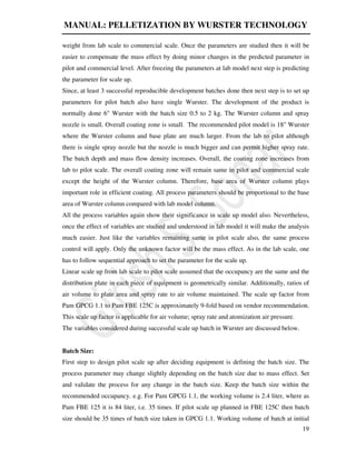 MANUAL: PELLETIZATION BY WURSTER TECHNOLOGY
19
weight from lab scale to commercial scale. Once the parameters are studied then it will be
easier to compensate the mass effect by doing minor changes in the predicted parameter in
pilot and commercial level. After freezing the parameters at lab model next step is predicting
the parameter for scale up.
Since, at least 3 successful reproducible development batches done then next step is to set up
parameters for pilot batch also have single Wurster. The development of the product is
normally done 6" Wurster with the batch size 0.5 to 2 kg. The Wurster column and spray
nozzle is small. Overall coating zone is small. The recommended pilot model is 18" Wurster
where the Wurster column and base plate are much larger. From the lab to pilot although
there is single spray nozzle but the nozzle is much bigger and can permit higher spray rate.
The batch depth and mass flow density increases. Overall, the coating zone increases from
lab to pilot scale. The overall coating zone will remain same in pilot and commercial scale
except the height of the Wurster column. Therefore, base area of Wurster column plays
important role in efficient coating. All process parameters should be proportional to the base
area of Wurster column compared with lab model column.
All the process variables again show their significance in scale up model also. Nevertheless,
once the effect of variables are studied and understood in lab model it will make the analysis
much easier. Just like the variables remaining same in pilot scale also, the same process
control will apply. Only the unknown factor will be the mass effect. As in the lab scale, one
has to follow sequential approach to set the parameter for the scale up.
Linear scale up from lab scale to pilot scale assumed that the occupancy are the same and the
distribution plate in each piece of equipment is geometrically similar. Additionally, ratios of
air volume to plate area and spray rate to air volume maintained. The scale up factor from
Pam GPCG 1.1 to Pam FBE 125C is approximately 9-fold based on vendor recommendation.
This scale up factor is applicable for air volume; spray rate and atomization air pressure.
The variables considered during successful scale up batch in Wurster are discussed below.
Batch Size:
First step to design pilot scale up after deciding equipment is defining the batch size. The
process parameter may change slightly depending on the batch size due to mass effect. Set
and validate the process for any change in the batch size. Keep the batch size within the
recommended occupancy. e.g. For Pam GPCG 1.1, the working volume is 2.4 liter, where as
Pam FBE 125 it is 84 liter, i.e. 35 times. If pilot scale up planned in FBE 125C then batch
size should be 35 times of batch size taken in GPCG 1.1. Working volume of batch at initial
 