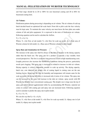 MANUAL: PELLETIZATION BY WURSTER TECHNOLOGY
20
and final stage should be in 20 to 100% for non functional coating and 20 to 80% for
functional coating limit.
Air Volume:
Fluidization pattern during processing is depending on air volume. The air volume of scale up
batch decided based on optimized lab scale batch. From lab to pilot scale the face velocity
must be kept same. To maintain the same velocity one must know the base plate area under
column of lab and pilot equipment. It is expressed in the term of fluidization air volume.
Following equation can be used to calculate the Airflow.
V2 = V1 x A2 / A1
Where, V1 =Air flow at Lab model, V2 =Air flow for scale up model, A1 = Base area of
Wurster column for lab model, A2 = Base area of Wurster column for pilot model.
Spray Rate and Atomization Air Pressure:
The increase in the spray rate shall be always in the line of increase in the drying capacity
rather than the batch size. The spray rate for a product is typically a key variable, from
several perspectives. The first is economic-long processes result in high manufacturing costs.
Lengthy processes also increase the likelihood of problems during the process, particularly
nozzle port clogging. The spray rate is increased in related to increase in inlet air volume.
Drying capacity is critical component consider in scale up activity. The drying capacity,
batch size, core material and droplet size of coating liquid in coating zone are the rate
limiting factors. Being said the inlet air humidity and temperature will remain same for the
scale up model, the drying efficiency is increased only it terms of air volume. The spray rate
can be increased in the same fold increase in the inlet air volume. spray nozzle with HS
Wurster has benefits over conventional coating gun. The droplet size is large near the tip of
spray gun which formed agglomerated while by accommodating HS Wurster, material not
comes in contact with coating gun and spray rate can increased more. Following equation
used to calculate to predict the spray rate in pilot model.
S2 = S1 x V2 / V1
We can also say that S2 = S1 x A2/A1
Where, V1 =Air flow at lab model V2 =Air flow for scale up model, S1 =Spray rate in Lab
model, S2 =Spray rate in pilot model
 