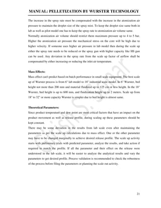 MANUAL: PELLETIZATION BY WURSTER TECHNOLOGY
21
The increase in the spray rate must be compensated with the increase in the atomization air
pressure to maintain the droplet size of the spray mist. To keep the droplet size same both in
lab as well as pilot model one has to keep the spray rate to atomization air volume same.
Normally atomization air volume should restrict them maximum pressure up to 4 to 5 bar.
Higher the atomization air pressure the mechanical stress on the core will be high due to
higher velocity. If someone uses higher air pressure in lab model then during the scale up
either the spray rate needs to be reduced or the spray gun with higher capacity like HS gun
can be used. Any deviation in the spray rate from the scale up factor of airflow shall be
compensated by either increasing or reducing the inlet air temperature.
Mass Effects:
Mass effect can't predict based on batch performance in small scale equipment. The best scale
up of Wurster process is from 6'' lab model to 18'' industrial scale model. In 6'' Wurster, bed
height not more than 200 mm and material fluidized up to 125 cm or less height. In the 18"
Wurster, bed height is up to 600 mm, and fluidization height up to 2 meters. Scale up from
18'' to 32" or more capacity Wurster is simpler due to bed height is almost same.
Theoretical Parameters:
Since product temperature and dew point are most critical factors that have an impact on the
product movement as well as release profile, during scaling up these parameters should be
kept constant.
There may be some deviation in the results from lab scale even after maintaining the
parameters as per the scale up calculations due to mass effect. One or the other parameter
may have to be changed marginally to achieve desired release profile. The scale up activity
starts with preliminary trials with predicted parameter, analyze the results, and take action if
required to match the profile. If all the parameter and their effect on the release were
understood in the lab scale, it will be easier to analyze the analytical results and vary the
parameters to get desired profile. Process validation is recommended to check the robustness
of the process before filing the parameters or planning the scale out activity.
 