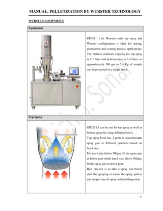 MANUAL: PELLETIZATION BY WURSTER TECHNOLOGY
4
WURSTER EQUIPMENT:
Equipment
GPCG 1.1 (6' Wurster) with top spray and
Wurster configuration is ideal for drying,
granulation and coating process applications.
The product container capacity for top-spray
is 4.7 litres and bottom-spray is 2.4 litres, so
approximately 500 gm to 2.4 Kg of sample
can be processed in a single batch.
Top Spray
GPCG 1.1 can be use for top spray as well as
bottom spray by using different bowls.
Top spray bowl has 2 ports to accommodate
spray gun at different positions based on
batch size.
For batch size below 500gm, fit the spray gun
at below port while batch size above 500gm,
fit the spray gun at above port.
Best practice is to take a spray test before
start the spraying to know the spray pattern
and droplet size of spray solution/dispersion.
 