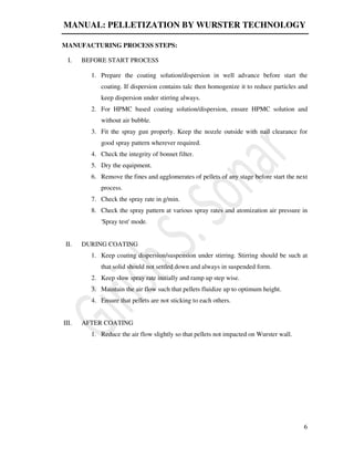 MANUAL: PELLETIZATION BY WURSTER TECHNOLOGY
6
MANUFACTURING PROCESS STEPS:
I. BEFORE START PROCESS
1. Prepare the coating solution/dispersion in well advance before start the
coating. If dispersion contains talc then homogenize it to reduce particles and
keep dispersion under stirring always.
2. For HPMC based coating solution/dispersion, ensure HPMC solution and
without air bubble.
3. Fit the spray gun properly. Keep the nozzle outside with nail clearance for
good spray pattern wherever required.
4. Check the integrity of bonnet filter.
5. Dry the equipment.
6. Remove the fines and agglomerates of pellets of any stage before start the next
process.
7. Check the spray rate in g/min.
8. Check the spray pattern at various spray rates and atomization air pressure in
'Spray test' mode.
II. DURING COATING
1. Keep coating dispersion/suspension under stirring. Stirring should be such at
that solid should not settled down and always in suspended form.
2. Keep slow spray rate initially and ramp up step wise.
3. Maintain the air flow such that pellets fluidize up to optimum height.
4. Ensure that pellets are not sticking to each others.
III. AFTER COATING
1. Reduce the air flow slightly so that pellets not impacted on Wurster wall.
 