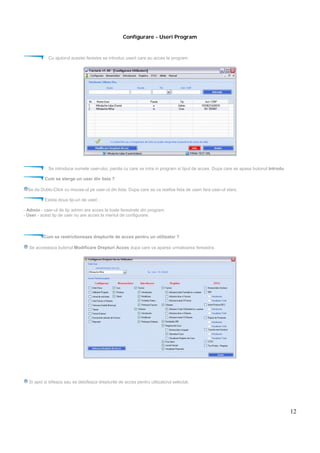 12
Configurare - Useri Program
Cu ajutorul acestei ferestre se introduc userii care au acces la program.
Se introduce numele user-ului, parola cu care va intra in program si tipul de acces. Dupa care se apasa butonul Introdu.
Cum se sterge un user din lista ?
Se da Dublu-Click cu mouse-ul pe user-ul din lista. Dupa care se va reafisa lista de useri fara user-ul sters.
Exista doua tip-uri de useri :
- Admin - user-ul de tip admin are acces la toate ferestrele din program.
- User - acest tip de user nu are acces la meniul de configurare.
Cum se restrictioneaza drepturile de acces pentru un utilizator ?
Se acceseaza butonul Modificare Drepturi Acces dupa care va aparea urmatoarea fereastra.
Si apoi si bifeaza sau se debifeaza drepturile de acces pentru utilizatorul selectat.
 